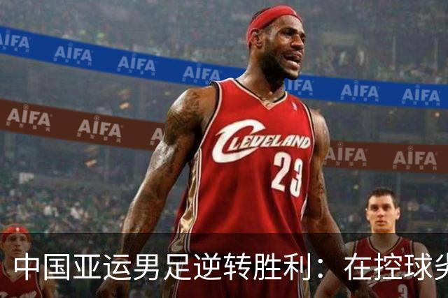 中国亚运男足逆转胜利：在控球劣势中展现韧性与智慧